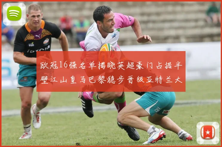 欧冠16强名单揭晓英超豪门占据半壁江山皇马巴黎稳步晋级亚特兰大独撑意甲希望