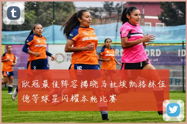 欧冠最佳阵容揭晓马杜埃凯格林伍德等球星闪耀本轮比赛