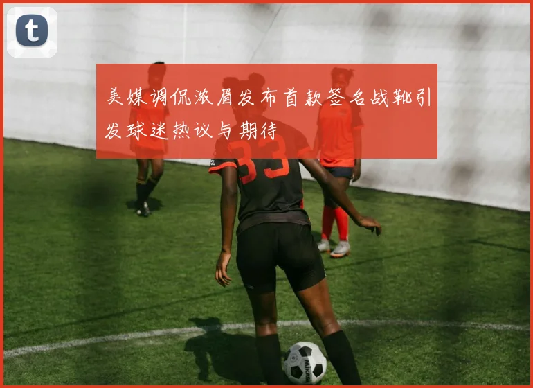 美媒调侃浓眉发布首款签名战靴引发球迷热议与期待