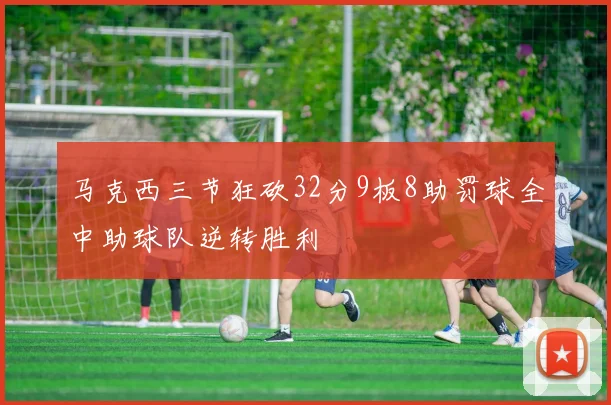 马克西三节狂砍32分9板8助罚球全中助球队逆转胜利