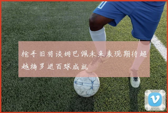 枪手旧将谈姆巴佩未来表现期待超越梅罗进百球成就