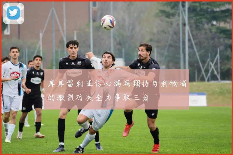 库库雷利亚信心满满期待与利物浦的激烈对决全力争取三分