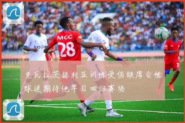 克瓦拉茨赫利亚训练受伤缺席合练球迷期待他早日回归赛场