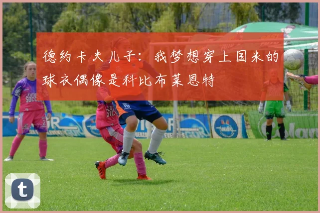 德约卡夫儿子：我梦想穿上国米的球衣偶像是科比布莱恩特