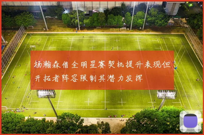 杨瀚森借全明星赛契机提升表现但开拓者阵容限制其潜力发挥