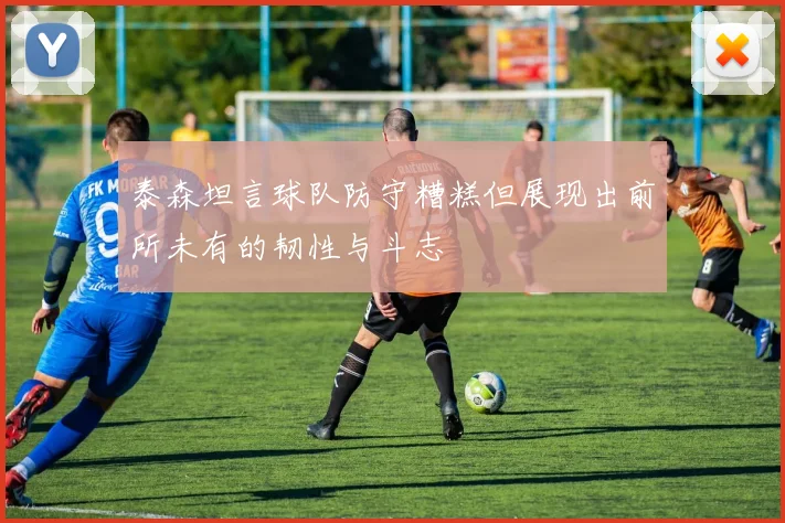 泰森坦言球队防守糟糕但展现出前所未有的韧性与斗志