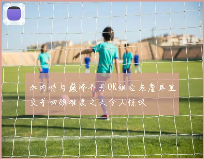 加内特与巅峰乔丹OK组合老詹库里交手回顾难度之大令人惊叹