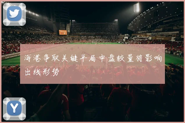 海港争取关键平局中盘较量将影响出线形势