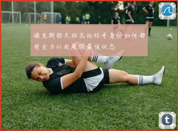 福克斯称文班无论对手身份如何都将全力以赴展现最佳状态
