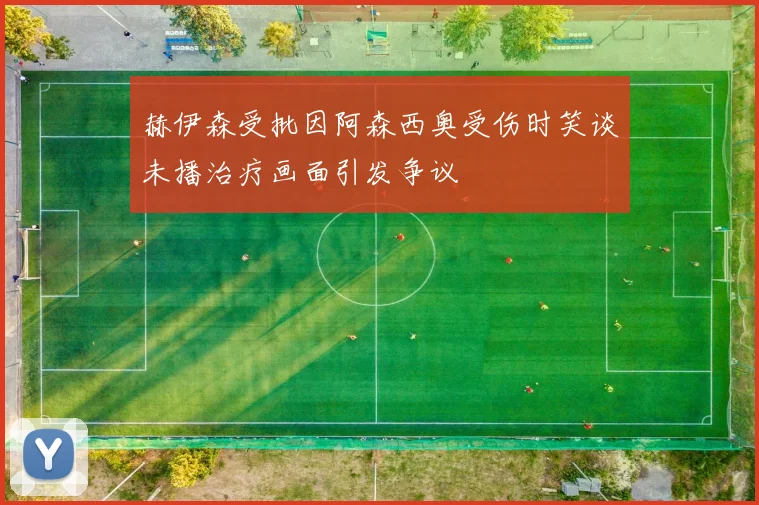 赫伊森受批因阿森西奥受伤时笑谈未播治疗画面引发争议