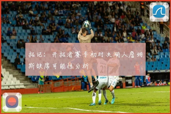 拓记：开拓者赛季初对决湖人詹姆斯缺席可能性分析