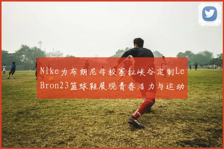 Nike为布朗尼母校塞拉峡谷定制LeBron23篮球鞋展现青春活力与运动精神