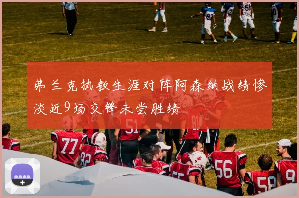 弗兰克执教生涯对阵阿森纳战绩惨淡近9场交锋未尝胜绩