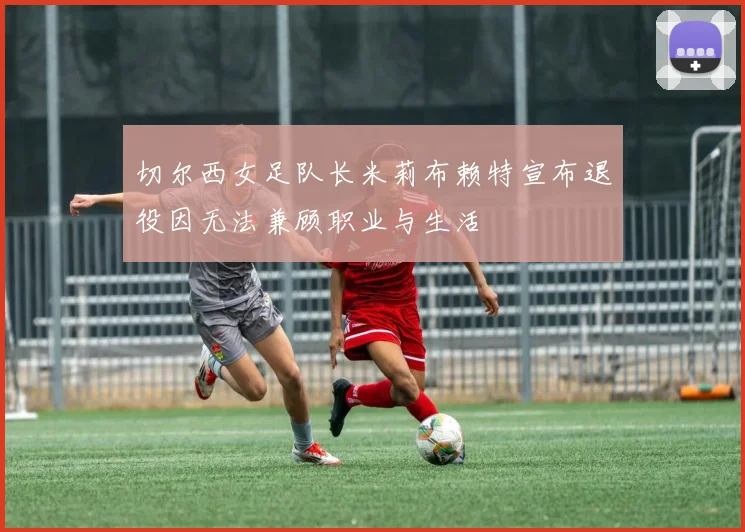 切尔西女足队长米莉布赖特宣布退役因无法兼顾职业与生活