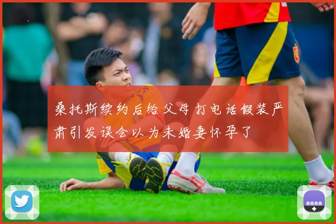 桑托斯续约后给父母打电话假装严肃引发误会以为未婚妻怀孕了