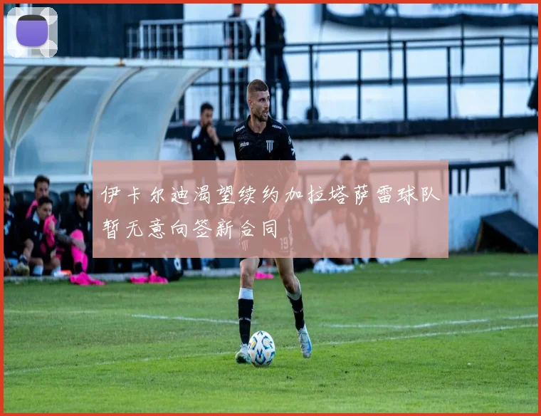 伊卡尔迪渴望续约加拉塔萨雷球队暂无意向签新合同