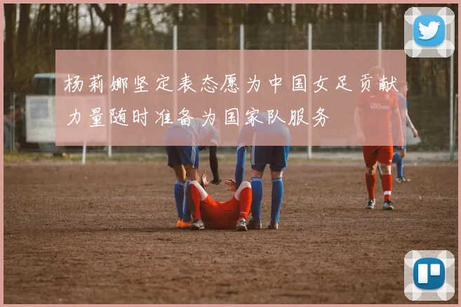杨莉娜坚定表态愿为中国女足贡献力量随时准备为国家队服务