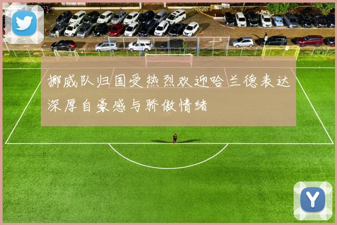 挪威队归国受热烈欢迎哈兰德表达深厚自豪感与骄傲情绪