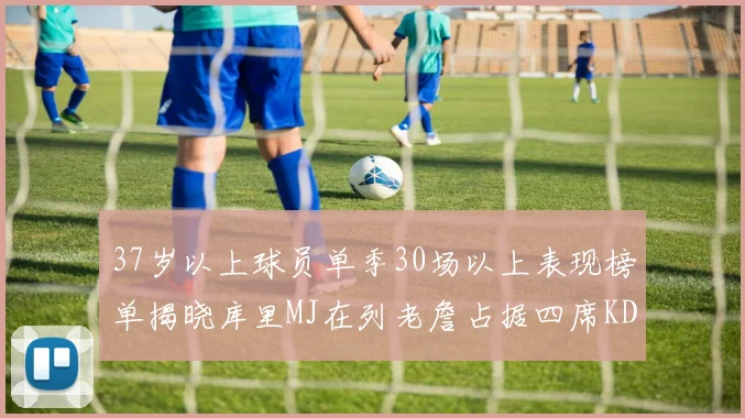 37岁以上球员单季30场以上表现榜单揭晓库里MJ在列老詹占据四席KD今年能否登顶