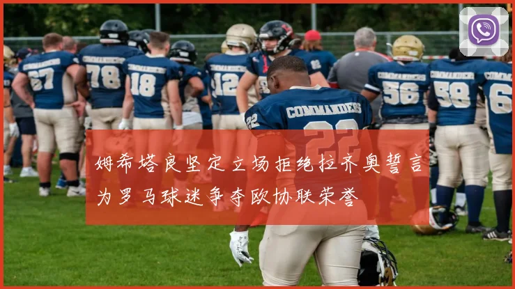 姆希塔良坚定立场拒绝拉齐奥誓言为罗马球迷争夺欧协联荣誉