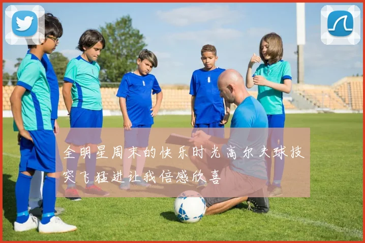 全明星周末的快乐时光高尔夫球技突飞猛进让我倍感欣喜