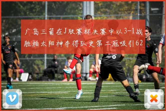 广岛三箭在J联赛杯决赛中以3-1战胜柏太阳神夺得队史第二冠吸引62466人观战