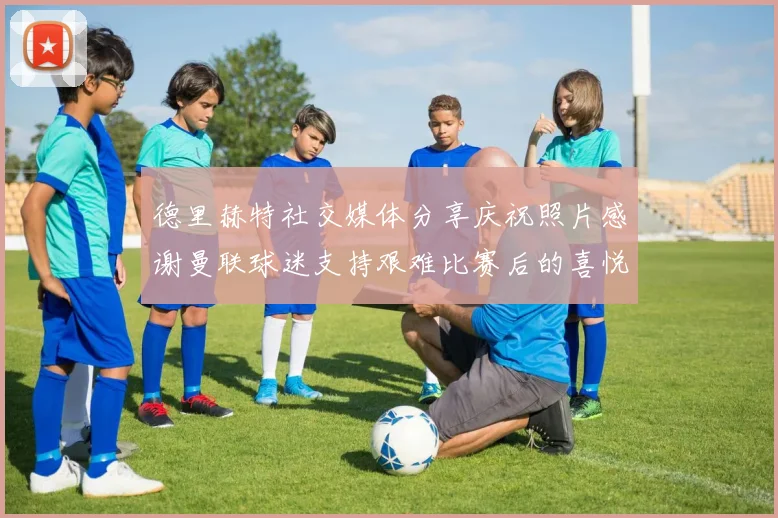 德里赫特社交媒体分享庆祝照片感谢曼联球迷支持艰难比赛后的喜悦